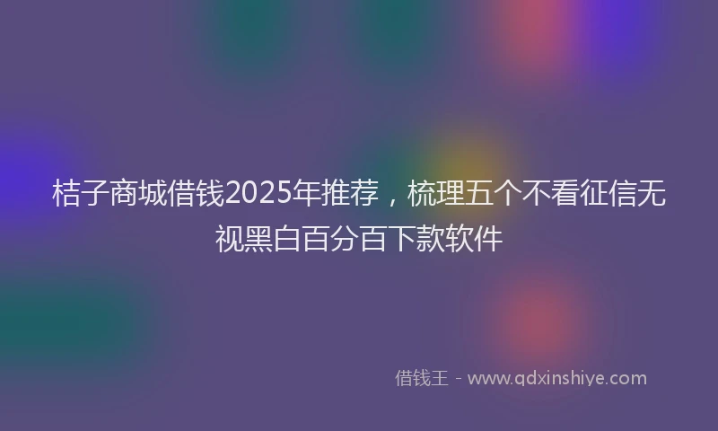 桔子商城借钱2025年推荐，梳理五个不看征信无视黑白百分百下款软件