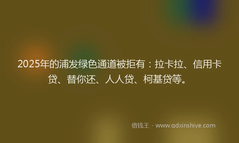 2025年的浦发绿色通道被拒有：拉卡拉、信用卡贷、替你还、人人贷、柯基贷等。