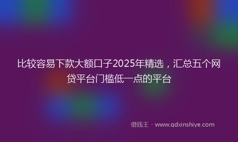 比较容易下款大额口子2025年精选，汇总五个网贷平台门槛低一点的平台