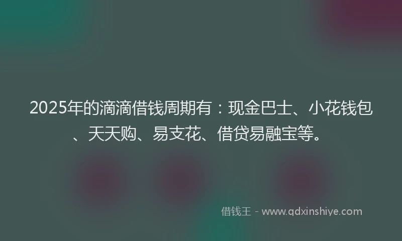 2025年的滴滴借钱周期有：现金巴士、小花钱包、天天购、易支花、借贷易融宝等。