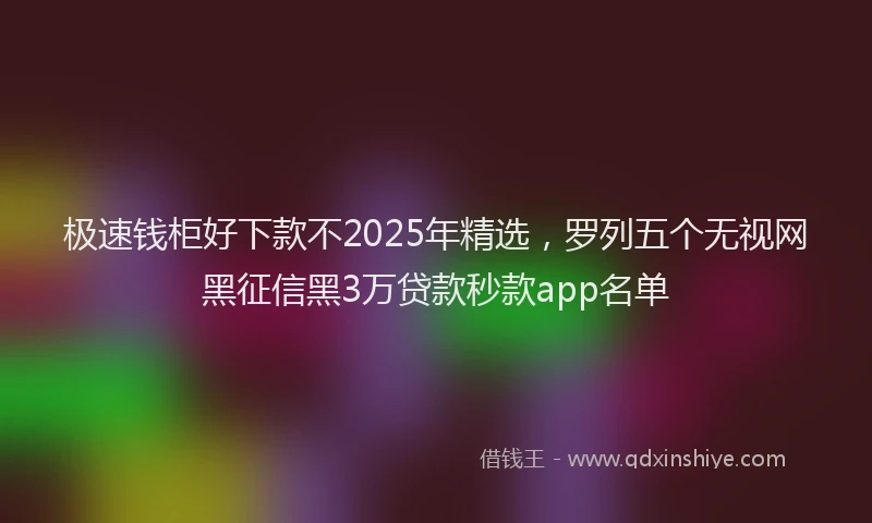 极速钱柜好下款不2025年精选，罗列五个无视网黑征信黑3万贷款秒款app名单