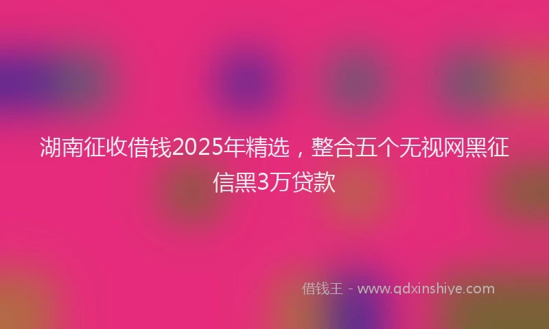 湖南征收借钱2025年精选，整合五个无视网黑征信黑3万贷款