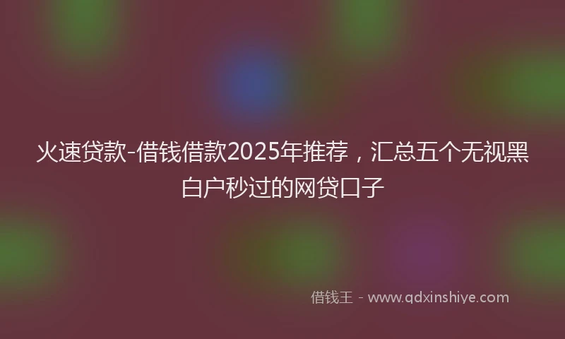 火速贷款-借钱借款2025年推荐，汇总五个无视黑白户秒过的网贷口子