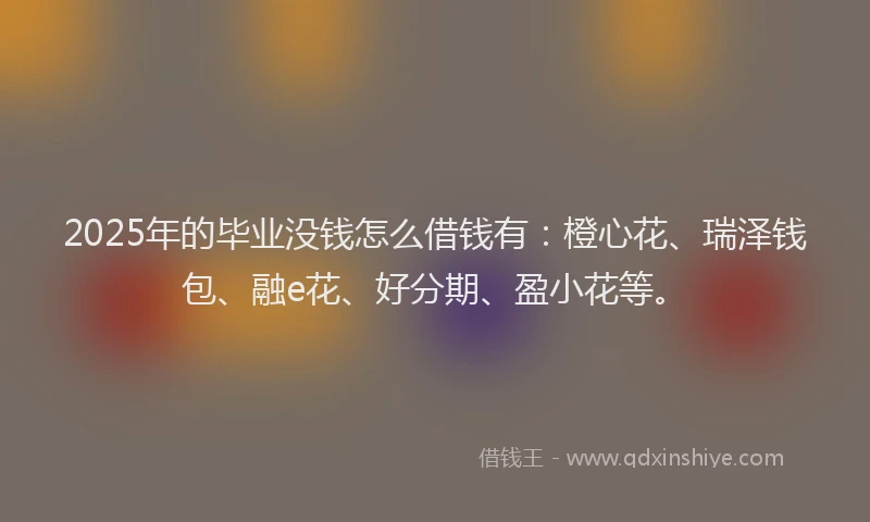 2025年的毕业没钱怎么借钱有：橙心花、瑞泽钱包、融e花、好分期、盈小花等。