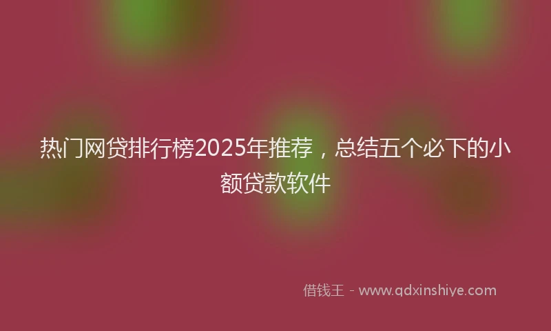 热门网贷排行榜2025年推荐，总结五个必下的小额贷款软件
