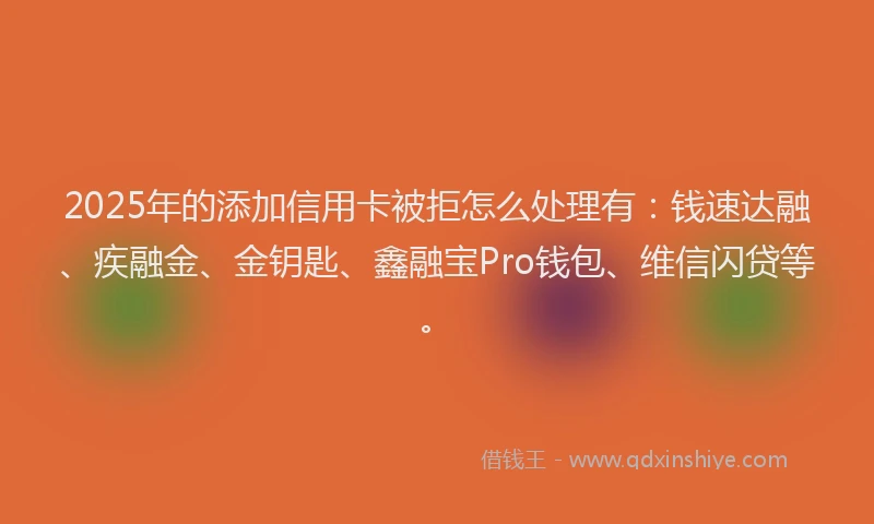 2025年的添加信用卡被拒怎么处理有：钱速达融、疾融金、金钥匙、鑫融宝Pro钱包、维信闪贷等。