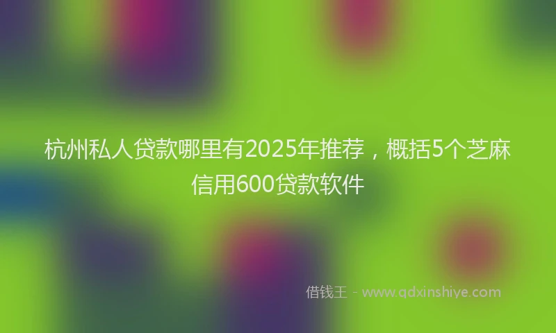 杭州私人贷款哪里有2025年推荐，概括5个芝麻信用600贷款软件