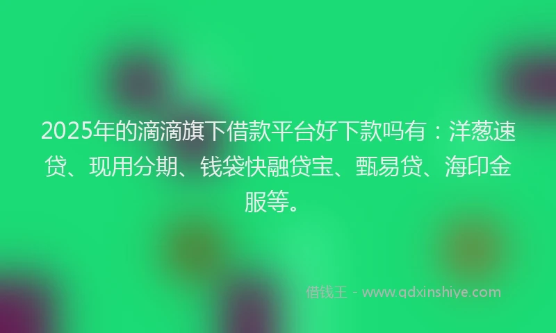 2025年的滴滴旗下借款平台好下款吗有：洋葱速贷、现用分期、钱袋快融贷宝、甄易贷、海印金服等。
