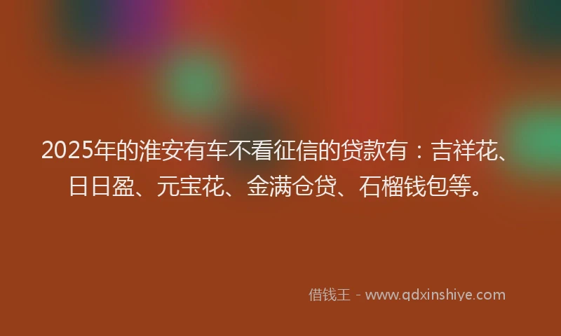 2025年的淮安有车不看征信的贷款有：吉祥花、日日盈、元宝花、金满仓贷、石榴钱包等。