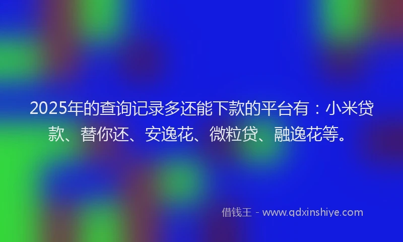 2025年的查询记录多还能下款的平台有：小米贷款、替你还、安逸花、微粒贷、融逸花等。