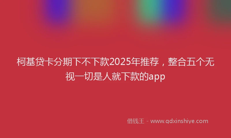 柯基贷卡分期下不下款2025年推荐，整合五个无视一切是人就下款的app