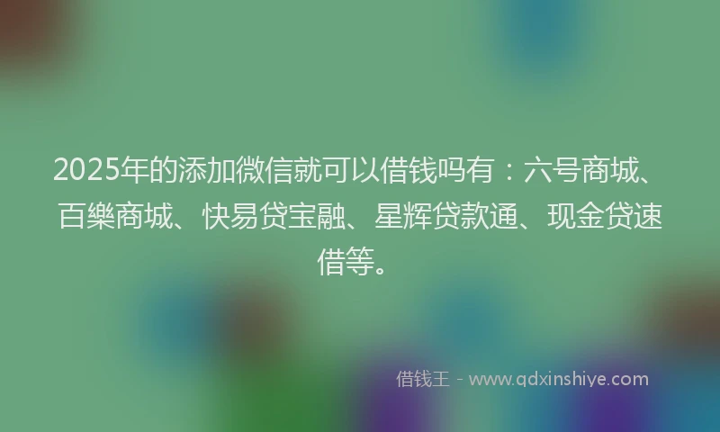 2025年的添加微信就可以借钱吗有：六号商城、百樂商城、快易贷宝融、星辉贷款通、现金贷速借等。