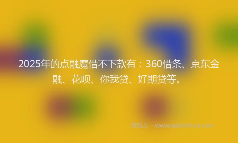 2025年的点融魔借不下款有：360借条、京东金融、花呗、你我贷、好期贷等。