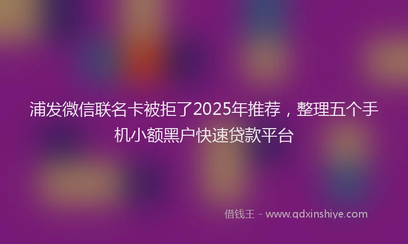 浦发微信联名卡被拒了2025年推荐，整理五个手机小额黑户快速贷款平台