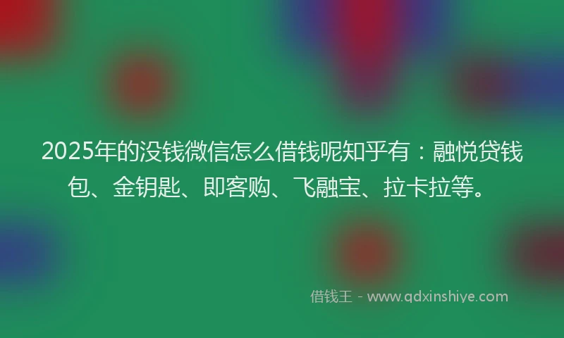 2025年的没钱微信怎么借钱呢知乎有：融悦贷钱包、金钥匙、即客购、飞融宝、拉卡拉等。