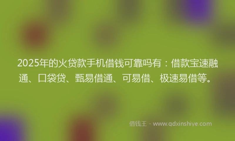 2025年的火贷款手机借钱可靠吗有：借款宝速融通、口袋贷、甄易借通、可易借、极速易借等。