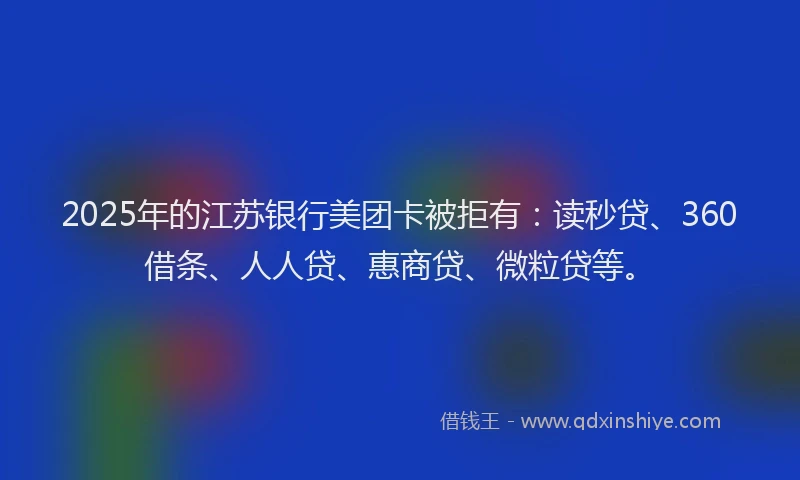 2025年的江苏银行美团卡被拒有：读秒贷、360借条、人人贷、惠商贷、微粒贷等。