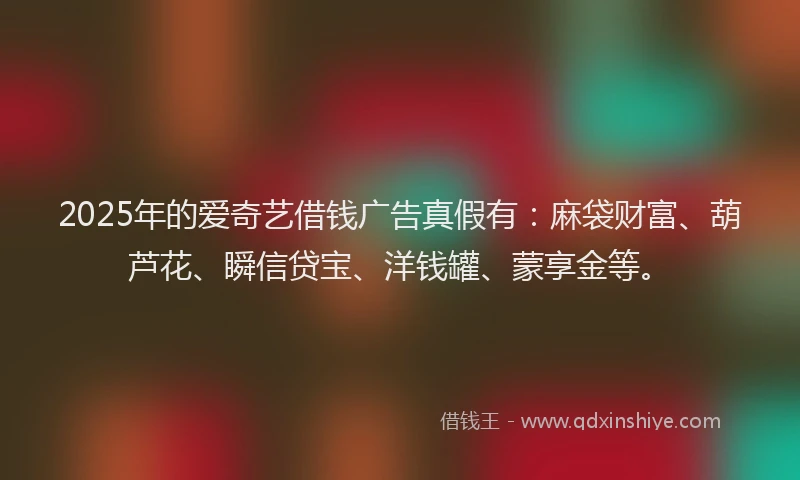 2025年的爱奇艺借钱广告真假有：麻袋财富、葫芦花、瞬信贷宝、洋钱罐、蒙享金等。