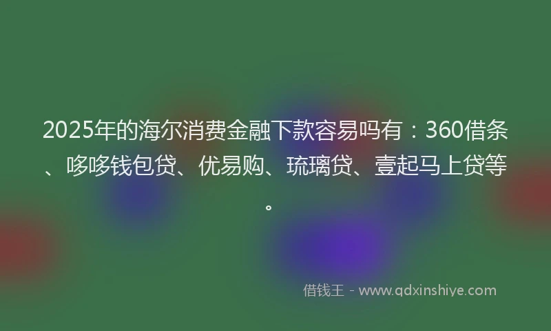 2025年的海尔消费金融下款容易吗有：360借条、哆哆钱包贷、优易购、琉璃贷、壹起马上贷等。