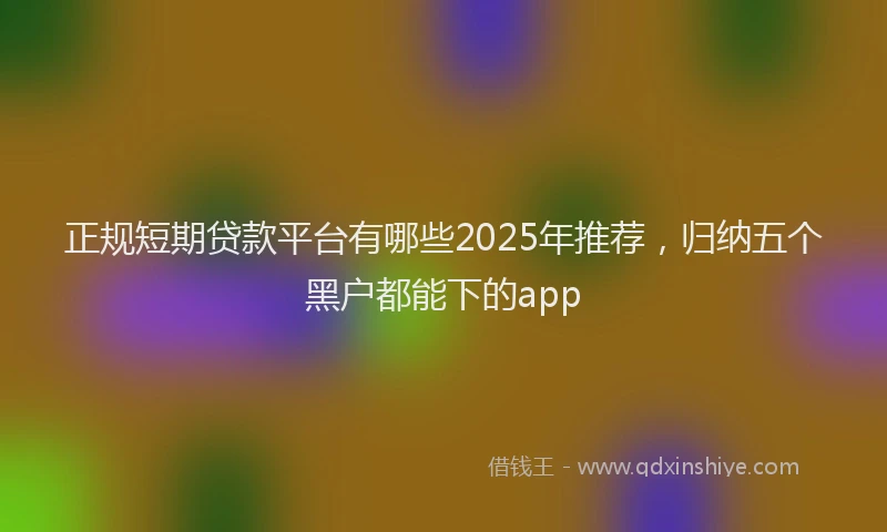 正规短期贷款平台有哪些2025年推荐，归纳五个黑户都能下的app