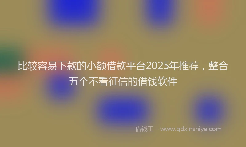 比较容易下款的小额借款平台2025年推荐，整合五个不看征信的借钱软件