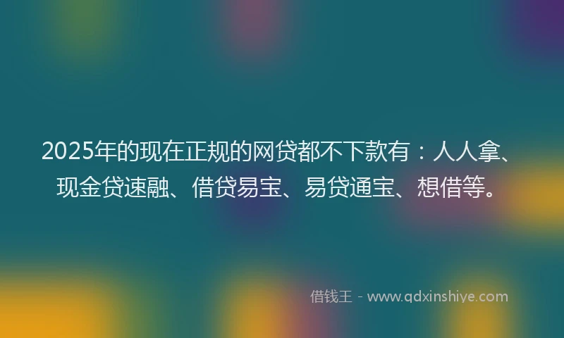 2025年的现在正规的网贷都不下款有：人人拿、现金贷速融、借贷易宝、易贷通宝、想借等。