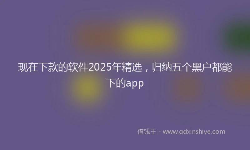 现在下款的软件2025年精选，归纳五个黑户都能下的app