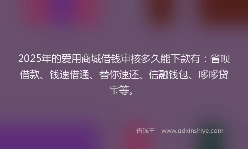 2025年的爱用商城借钱审核多久能下款有：省呗借款、钱速借通、替你速还、信融钱包、哆哆贷宝等。