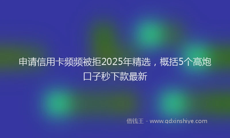 申请信用卡频频被拒2025年精选，概括5个高炮口子秒下款最新