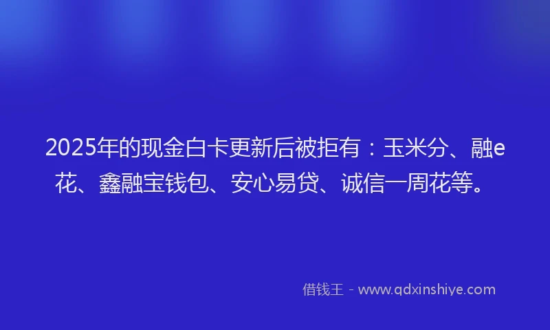 2025年的现金白卡更新后被拒有：玉米分、融e花、鑫融宝钱包、安心易贷、诚信一周花等。