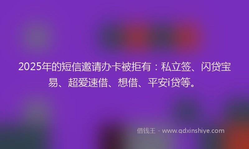 2025年的短信邀请办卡被拒有：私立签、闪贷宝易、超爱速借、想借、平安i贷等。