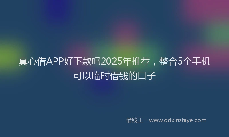 真心借APP好下款吗2025年推荐，整合5个手机可以临时借钱的口子