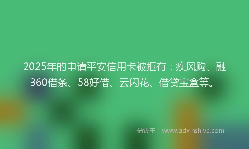 2025年的申请平安信用卡被拒有：疾风购、融360借条、58好借、云闪花、借贷宝盒等。