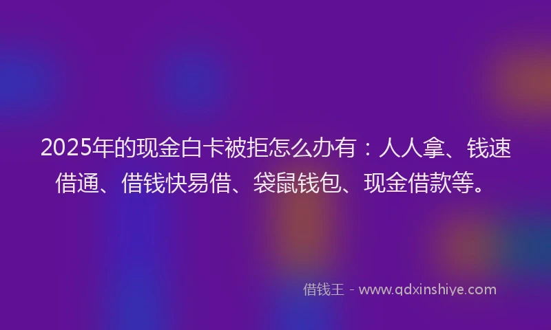 2025年的现金白卡被拒怎么办有：人人拿、钱速借通、借钱快易借、袋鼠钱包、现金借款等。