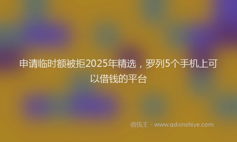 申请临时额被拒2025年精选，罗列5个手机上可以借钱的平台