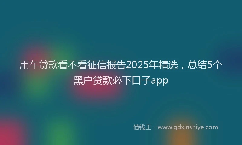 用车贷款看不看征信报告2025年精选，总结5个黑户贷款必下口子app