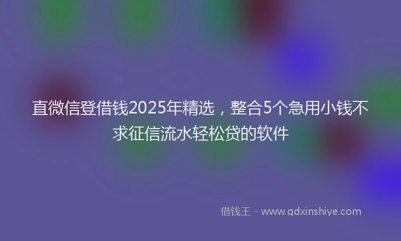 直微信登借钱2025年精选，整合5个急用小钱不求征信流水轻松贷的软件
