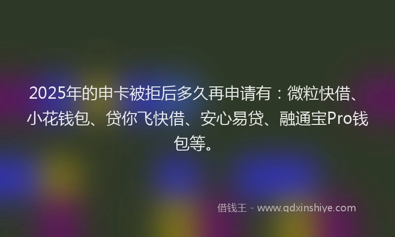 2025年的申卡被拒后多久再申请有：微粒快借、小花钱包、贷你飞快借、安心易贷、融通宝Pro钱包等。