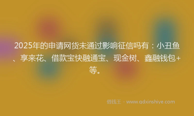 2025年的申请网货未通过影响征信吗有：小丑鱼、享来花、借款宝快融通宝、现金树、鑫融钱包+等。