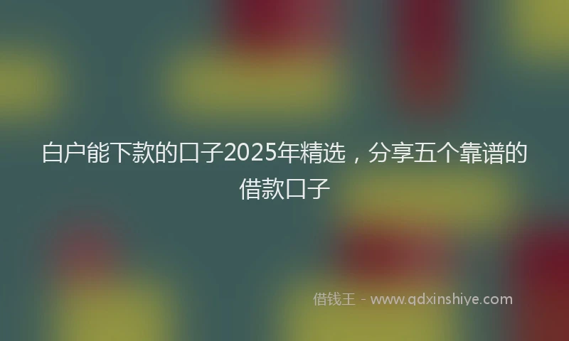 白户能下款的口子2025年精选，分享五个靠谱的借款口子