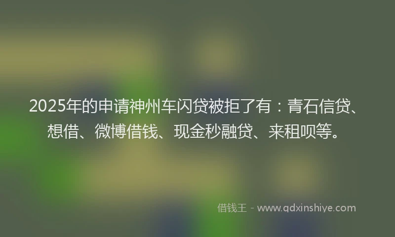 2025年的申请神州车闪贷被拒了有：青石信贷、想借、微博借钱、现金秒融贷、来租呗等。
