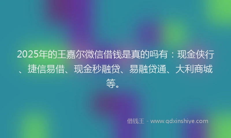2025年的王嘉尔微信借钱是真的吗有：现金侠行、捷信易借、现金秒融贷、易融贷通、大利商城等。