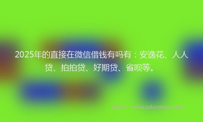 2025年的直接在微信借钱有吗有：安逸花、人人贷、拍拍贷、好期贷、省呗等。