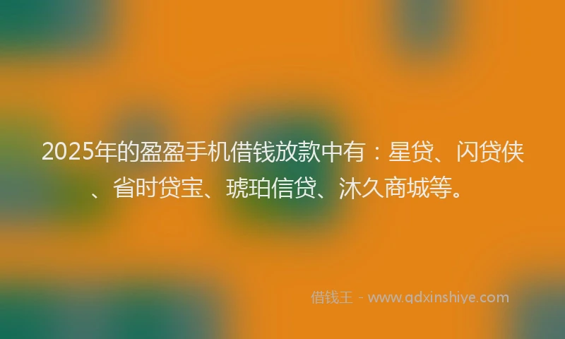 2025年的盈盈手机借钱放款中有：星贷、闪贷侠、省时贷宝、琥珀信贷、沐久商城等。