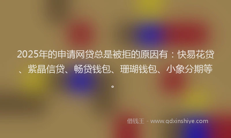 2025年的申请网贷总是被拒的原因有：快易花贷、紫晶信贷、畅贷钱包、珊瑚钱包、小象分期等。