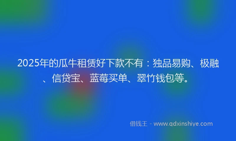 2025年的瓜牛租赁好下款不有：独品易购、极融、信贷宝、蓝莓买单、翠竹钱包等。
