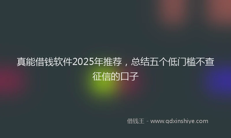 真能借钱软件2025年推荐，总结五个低门槛不查征信的口子