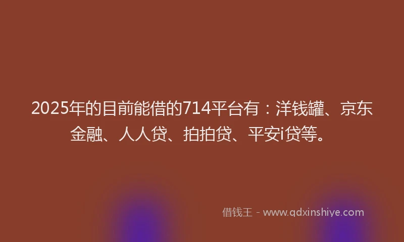 2025年的目前能借的714平台有：洋钱罐、京东金融、人人贷、拍拍贷、平安i贷等。