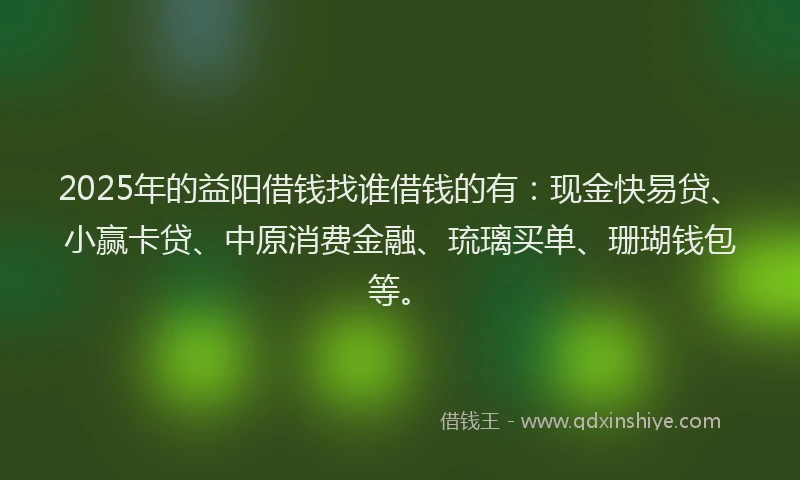 2025年的益阳借钱找谁借钱的有：现金快易贷、小赢卡贷、中原消费金融、琉璃买单、珊瑚钱包等。