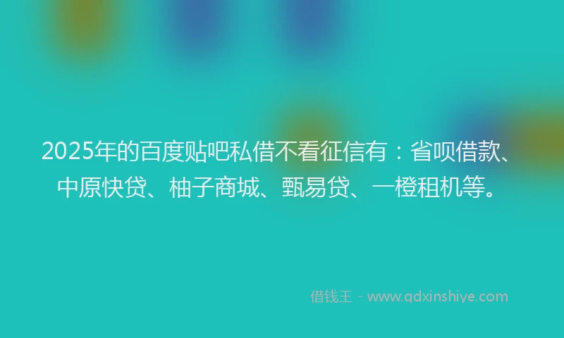 2025年的百度贴吧私借不看征信有：省呗借款、中原快贷、柚子商城、甄易贷、一橙租机等。